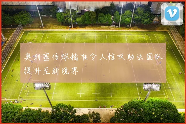 奥利塞传球精准令人惊叹助法国队提升至新境界