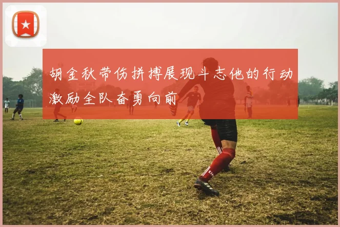 胡金秋带伤拼搏展现斗志他的行动激励全队奋勇向前