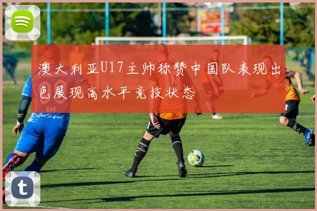 澳大利亚U17主帅称赞中国队表现出色展现高水平竞技状态