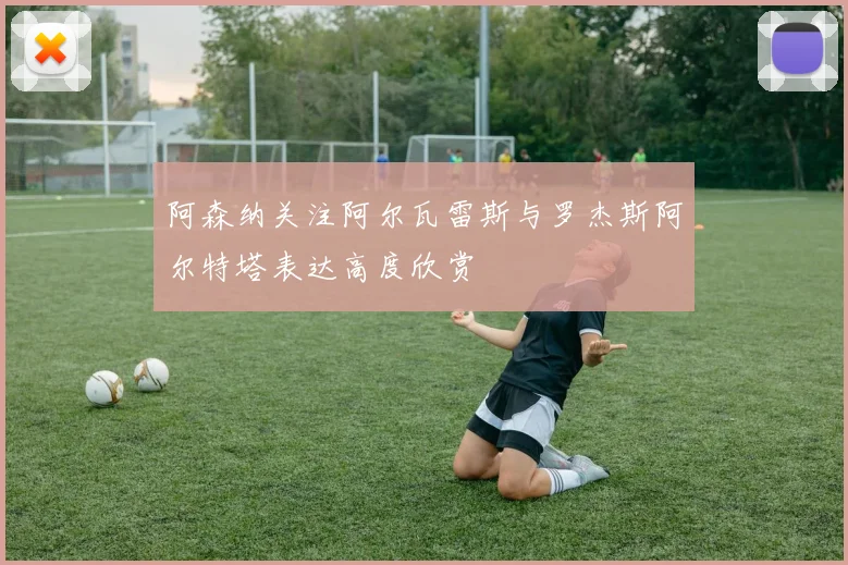 阿森纳关注阿尔瓦雷斯与罗杰斯阿尔特塔表达高度欣赏