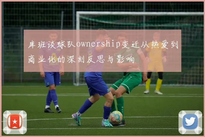 库班谈球队ownership变迁从热爱到商业化的深刻反思与影响