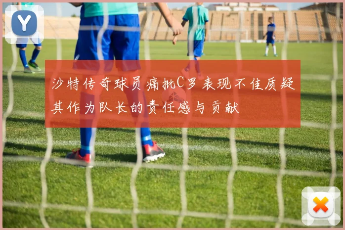 沙特传奇球员痛批C罗表现不佳质疑其作为队长的责任感与贡献