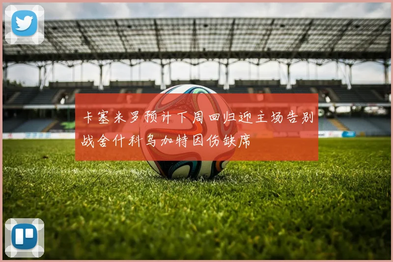 卡塞米罗预计下周回归迎主场告别战舍什科乌加特因伤缺席