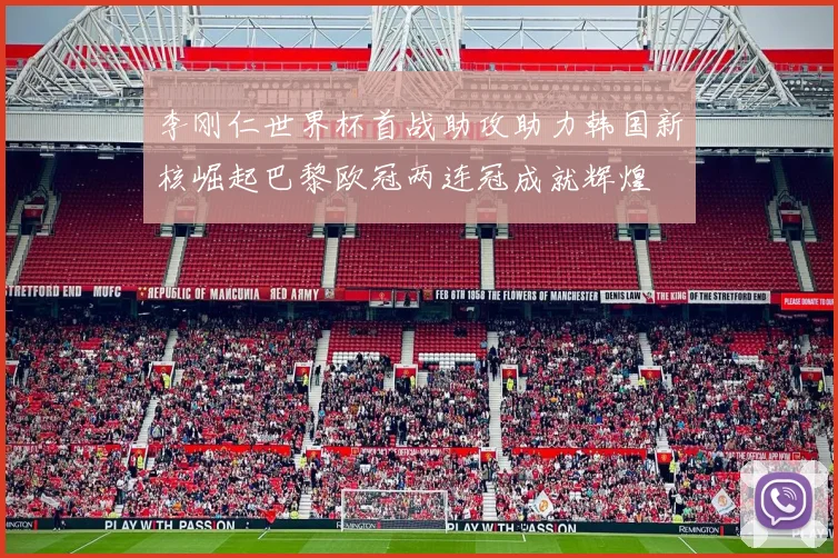 李刚仁世界杯首战助攻助力韩国新核崛起巴黎欧冠两连冠成就辉煌