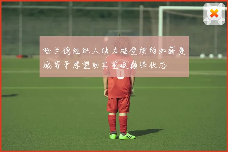 哈兰德经纪人助力福登续约加薪曼城寄予厚望助其重返巅峰状态
