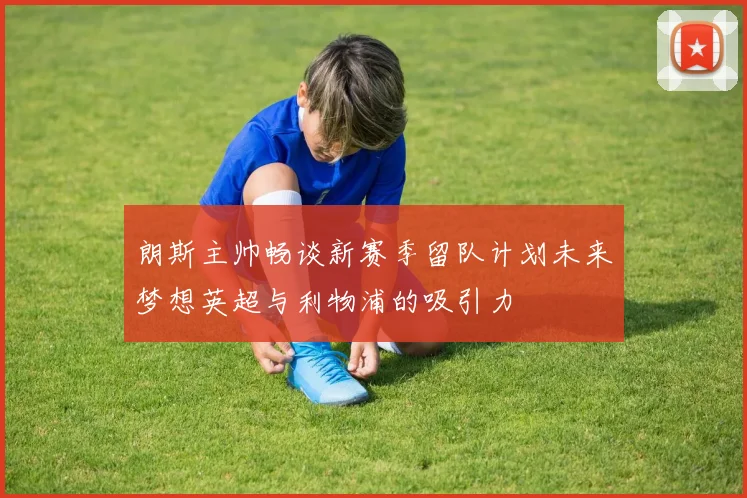 朗斯主帅畅谈新赛季留队计划未来梦想英超与利物浦的吸引力