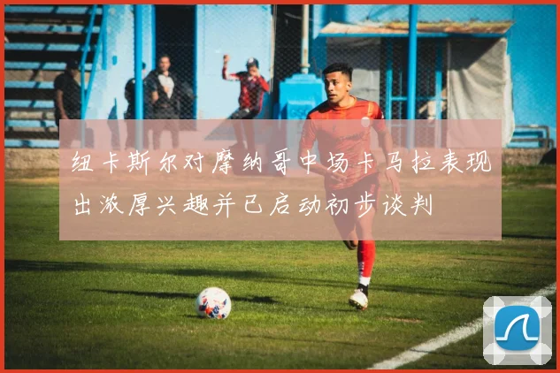 纽卡斯尔对摩纳哥中场卡马拉表现出浓厚兴趣并已启动初步谈判