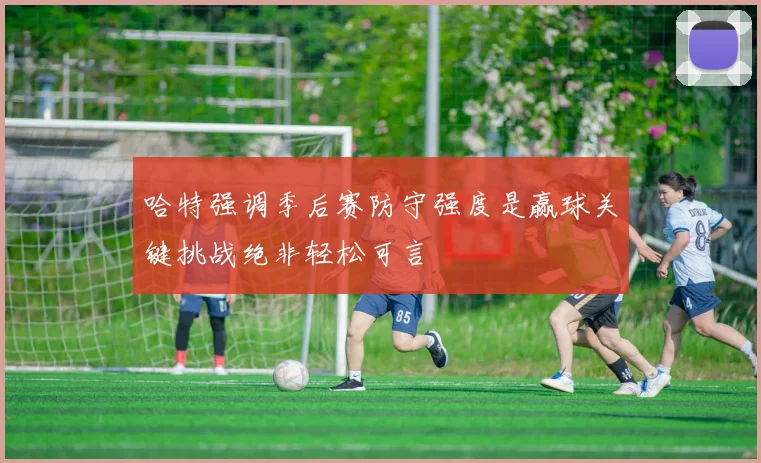 哈特强调季后赛防守强度是赢球关键挑战绝非轻松可言